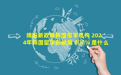 绵阳新政策韩国留学机构 2024年韩国留学新政策 🌼 是什么